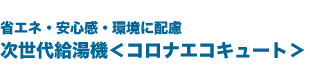 省エネ・安心感・環境に配慮、次世代給湯機＜コロナエコキュート＞